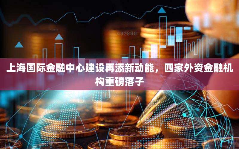 上海国际金融中心建设再添新动能，四家外资金融机构重磅落子